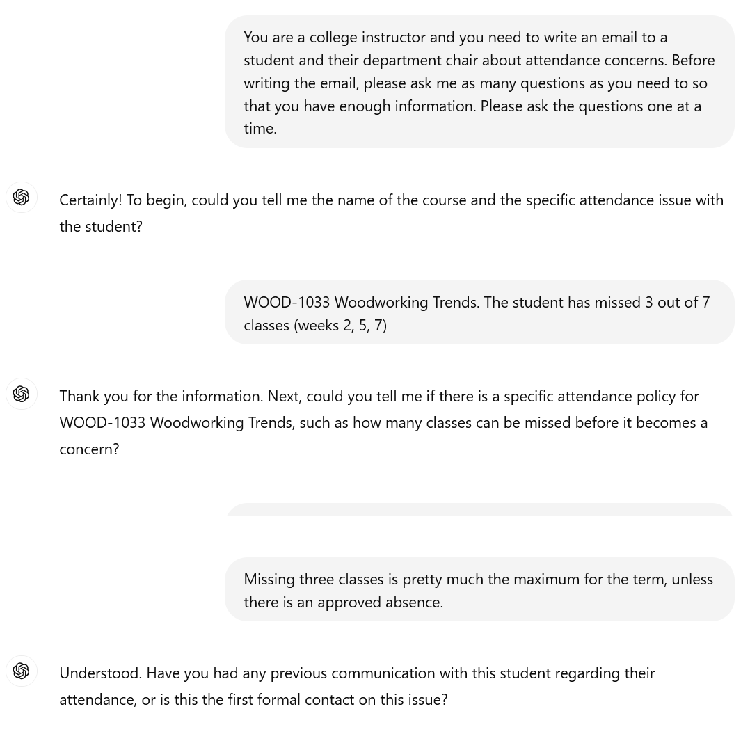 A screenshot of an interaction with ChatGPT. The user writes: You are a college instructor and you need to write an email to a student and their department chair about attendance concerns. Before writing the email, please ask me as many questions as you need to so that you have enough information. Please ask the questions one at a time. ChatGPT: Certainly! To begin, could you tell me the name of the course and the specific attendance issue with the student? The user writes: WOOD-1033 Woodworking Trends. The student has missed 3 out of 7 classes (weeks 2, 5, 7) ChatGPT: Thank you for the information. Next, could you tell me if there is a specific attendance policy for WOOD-1033 Woodworking Trends, such as how many classes can be missed before it becomes a concern? The user writes: Missing three classes is pretty much the maximum for the term, unless there is an approved absence. ChatGPT: Understood. Have you had any previous communication with this student regarding their attendance, or is this the first formal contact on this issue?