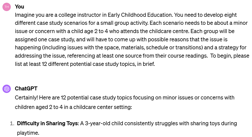 A screenshot image of an interaction with ChatGPT. The user's prompt reads: UserImagine you are a college instructor in Early Childhood Education. You need to develop eight different case study scenarios for a small group activity. Each scenario needs to be about a minor issue or concern with a child age 2 to 4 who attends the childcare centre. Each group will be assigned one case study, and will have to come up with possible reasons that the issue is happening (including issues with the space, materials, schedule or transitions) and a strategy for addressing the issue, referencing at least one source from their course readings. To begin, please list at least 12 different potential case study topics, in brief. The beginning of ChatGPT's response is visible. It reads: Certainly! Here are 12 potential case study topics focusing on minor issues or concerns with children aged 2 to 4 in a childcare center setting: Difficulty in Sharing Toys: A 3-year-old child consistently struggles with sharing toys during playtime.