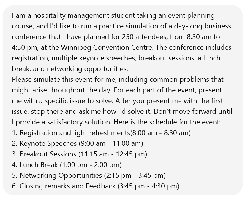 Screenshot of an interaction with ChatGPT, which reads: I am a hospitality management student taking an event planning course, and I'd like to run a practice simulation of a day-long business conference that I have planned for 250 attendees, from 8:30 am to 4:30 pm, at the Winnipeg Convention Centre. The conference includes registration, multiple keynote speeches, breakout sessions, a lunch break, and networking opportunities. Please simulate this event for me, including common problems that might arise throughout the day. For each part of the event, present me with a specific issue to solve. After you present me with the first issue, stop there and ask me how I’d solve it. Don’t move forward until I provide a satisfactory solution. Here is the schedule for the event: 1. Registration and light refreshments(8:00 am - 8:30 am) 2. Keynote Speeches (9:00 am - 11:00 am) 3. Breakout Sessions (11:15 am - 12:45 pm) 4. Lunch Break (1:00 pm - 2:00 pm) 5. Networking Opportunities (2:15 pm - 3:45 pm) 6. Closing remarks and Feedback (3:45 pm - 4:30 pm)