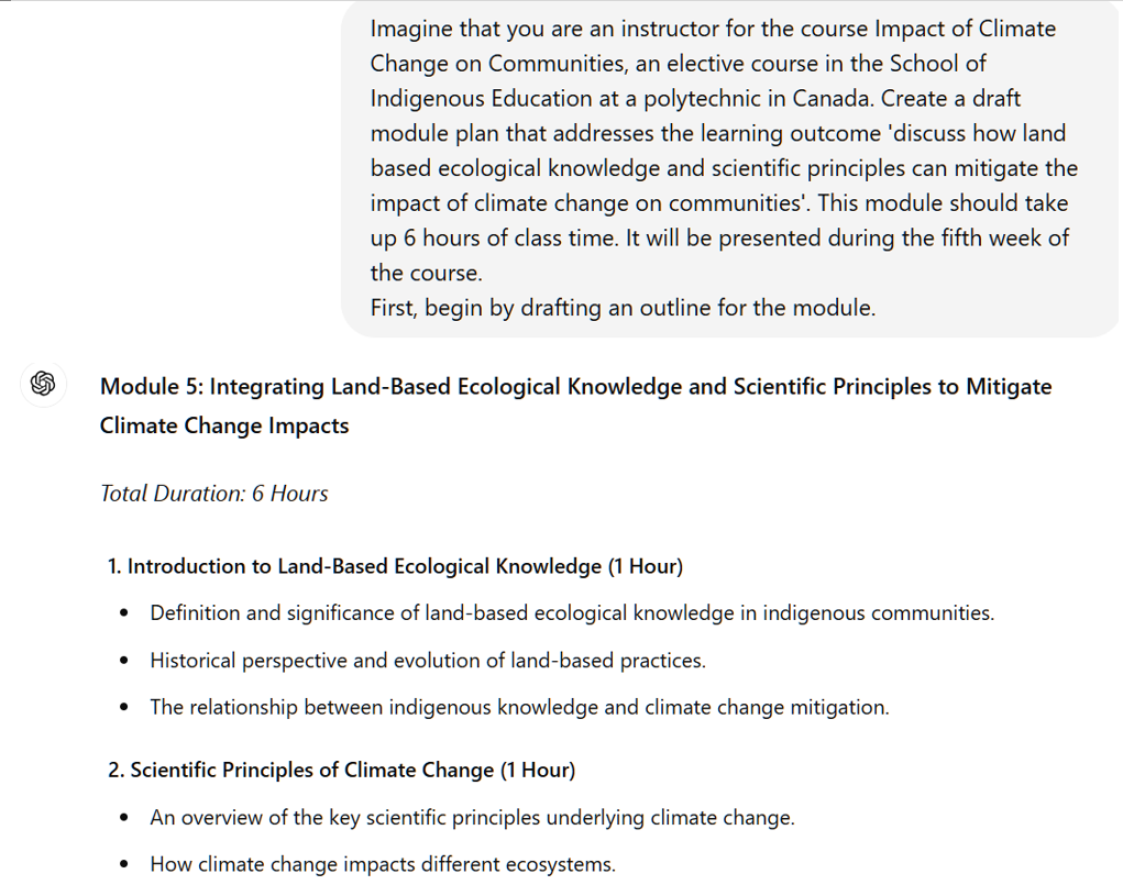 A screenshot of an interaction with ChatGPT. The user's prompt reads: Imagine that you are an instructor for the course Impact of Climate Change on Communities, an elective course in the School of Indigenous Education at a polytechnic in Canada. Create a draft module plan that addresses the learning outcome 'discuss how land based ecological knowledge and scientific principles can mitigate the impact of climate change on communities'. This module should take up 6 hours of class time. It will be presented during the fifth week of the course. First, begin by drafting an outline for the module. The beginning of ChatGPT's response is visible. It reads: Module 5: Integrating Land-Based Ecological Knowledge and Scientific Principles to Mitigate Climate Change Impacts Total Duration: 6 Hours 1. Introduction to Land-Based Ecological Knowledge (1 Hour) Definition and significance of land-based ecological knowledge in indigenous communities. Historical perspective and evolution of land-based practices. The relationship between indigenous knowledge and climate change mitigation. 2. Scientific Principles of Climate Change (1 Hour)