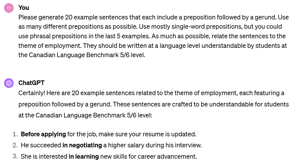 A screenshot of an interaction with ChatGPT. The user's prompt reads: UserPlease generate 20 example sentences that each include a preposition followed by a gerund. Use as many different prepositions as possible. Use mostly single-word prepositions, but you could use phrasal prepositions in the last 5 examples. As much as possible, relate the sentences to the theme of employment. They should be written at a language level understandable by students at the Canadian Language Benchmark 5/6 level. The beginning of ChatGPT's response is visible. It reads: Certainly! Here are 20 example sentences related to the theme of employment, each featuring a preposition followed by a gerund. These sentences are crafted to be understandable for students at the Canadian Language Benchmark 5/6 level: Before applying for the job, make sure your resume is updated. He succeeded in negotiating a higher salary during his interview. She is interested in learning new skills for career advancement.