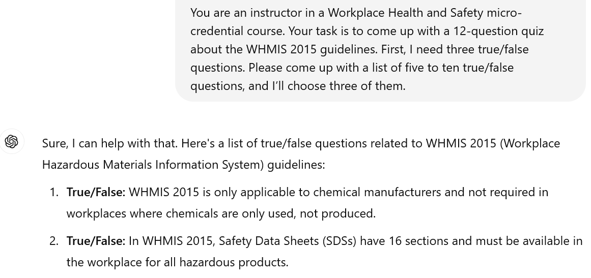 A screenshot of an interaction with ChatGPT. The user's input reads: You are an instructor in a Workplace Health and Safety micro-credential course. Your task is to come up with a 12-question quiz about the WHMIS 2015 guidelines. First, I need three true/false questions. Please come up with a list of five to ten true/false questions, and I’ll choose three of them. The beginning of ChatGPT's response is visible. It reads: Sure, I can help with that. Here's a list of true/false questions related to WHMIS 2015 (Workplace Hazardous Materials Information System) guidelines: True/False: WHMIS 2015 is only applicable to chemical manufacturers and not required in workplaces where chemicals are only used, not produced. True/False: In WHMIS 2015, Safety Data Sheets (SDSs) have 16 sections and must be available in the workplace for all hazardous products.