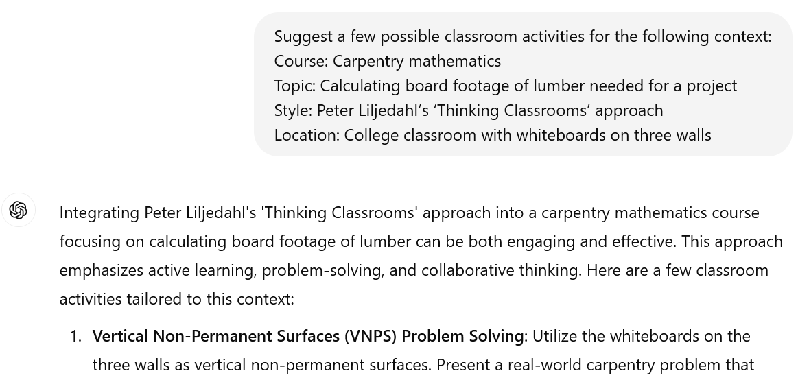 A screenshot of an interaction with ChatGPT. The user's prompt reads: Suggest a few possible classroom activities for the following context:Course: Carpentry mathematics. Topic: Calculating board footage of lumber needed for a project. Style: Peter Liljedahl’s ‘Thinking Classrooms’ aproach. Location: College classroom with whiteboards on three walls. The beginning of ChatGPT's response reads: "Integrating Peter Liljedahl's 'Thinking Classrooms' approach into a carpentry mathematics course focusing on calculating board footage of lumber can be both engaging and effective. This approach emphasizes active learning, problem-solving, and collaborative thinking. Here are a few classroom activities tailored to this context: Vertical Non-Permanent Surfaces (VNPS) Problem Solving: Utilize the whiteboards on the three walls as vertical non-permanent surfaces. Present a real world carpentry problem that"