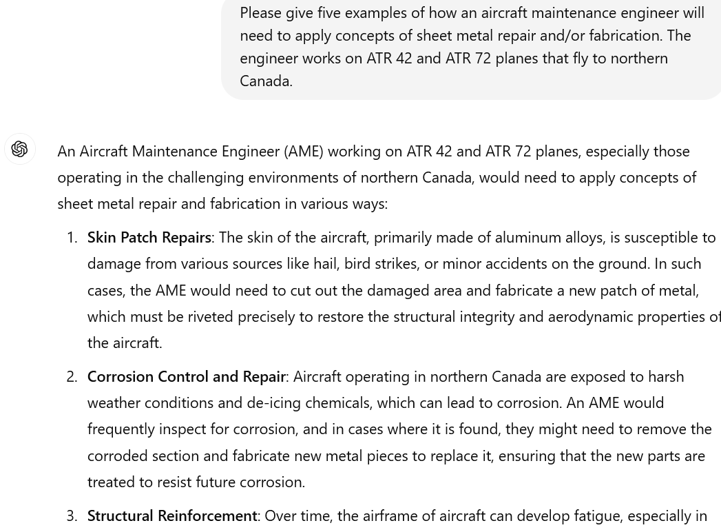 A screenshot of a conversation with ChatGPT. The conversation reads: UserPlease give five examples of how an aircraft maintenance engineer will need to apply concepts of sheet metal repair and/or fabrication. The engineer works on ATR 42 and ATR 72 planes that fly to northern Canada. ChatGPT An Aircraft Maintenance Engineer (AME) working on ATR 42 and ATR 72 planes, especially those operating in the challenging environments of northern Canada, would need to apply concepts of sheet metal repair and fabrication in various ways: Skin Patch Repairs: The skin of the aircraft, primarily made of aluminum alloys, is susceptible to damage from various sources like hail, bird strikes, or minor accidents on the ground. In such cases, the AME would need to cut out the damaged area and fabricate a new patch of metal, which must be riveted precisely to restore the structural integrity and aerodynamic properties of the aircraft. Corrosion Control and Repair: Aircraft operating in northern Canada are exposed to harsh weather conditions and de-icing chemicals, which can lead to corrosion. An AME would frequently inspect for corrosion, and in cases where it is found, they might need to remove the corroded section and fabricate new metal pieces to replace it, ensuring that the new parts are treated to resist future corrosion. Structural Reinforcement: Over time, the airframe of aircraft can develop fatigue, especially in... (for more, please click the link)