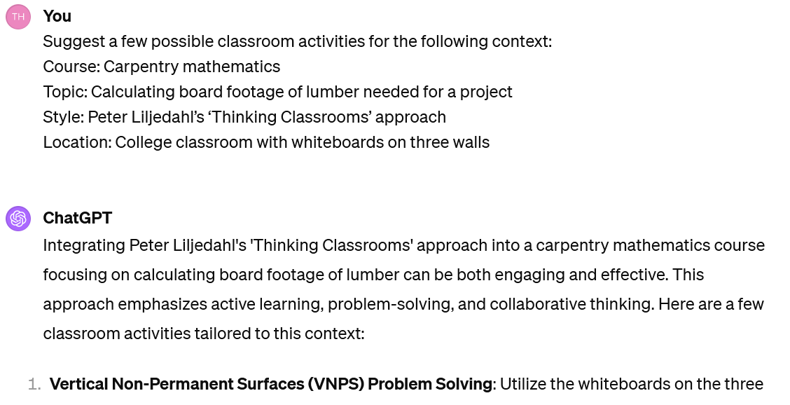 A screenshot of an interaction with ChatGPT. The user's prompt reads: Suggest a few possible classroom activities for the following context:Course: Carpentry mathematics. Topic: Calculating board footage of lumber needed for a project. Style: Peter Liljedahl’s ‘Thinking Classrooms’ aproach. Location: College classroom with whiteboards on three walls. The beginning of ChatGPT's response reads: "Integrating Peter Liljedahl's 'Thinking Classrooms' approach into a carpentry mathematics course focusing on calculating board footage of lumber can be both engaging and effective. This approach emphasizes active learning, problem-solving, and collaborative thinking. Here are a few classroom activities tailored to this context: Vertical Non-Permanent Surfaces (VNPS) Problem Solving: Utilize the whiteboards on the three"