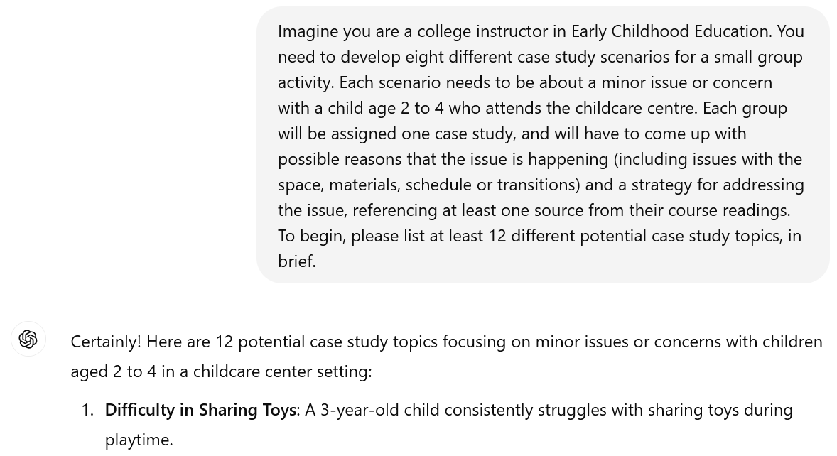 A screenshot image of an interaction with ChatGPT. The user's prompt reads: Imagine you are a college instructor in Early Childhood Education. You need to develop eight different case study scenarios for a small group activity. Each scenario needs to be about a minor issue or concern with a child age 2 to 4 who attends the childcare centre. Each group will be assigned one case study, and will have to come up with possible reasons that the issue is happening (including issues with the space, materials, schedule or transitions) and a strategy for addressing the issue, referencing at least one source from their course readings. To begin, please list at least 12 different potential case study topics, in brief. The beginning of ChatGPT's response is visible. It reads: Certainly! Here are 12 potential case study topics focusing on minor issues or concerns with children aged 2 to 4 in a childcare center setting: Difficulty in Sharing Toys: A 3-year-old child consistently struggles with sharing toys during playtime.