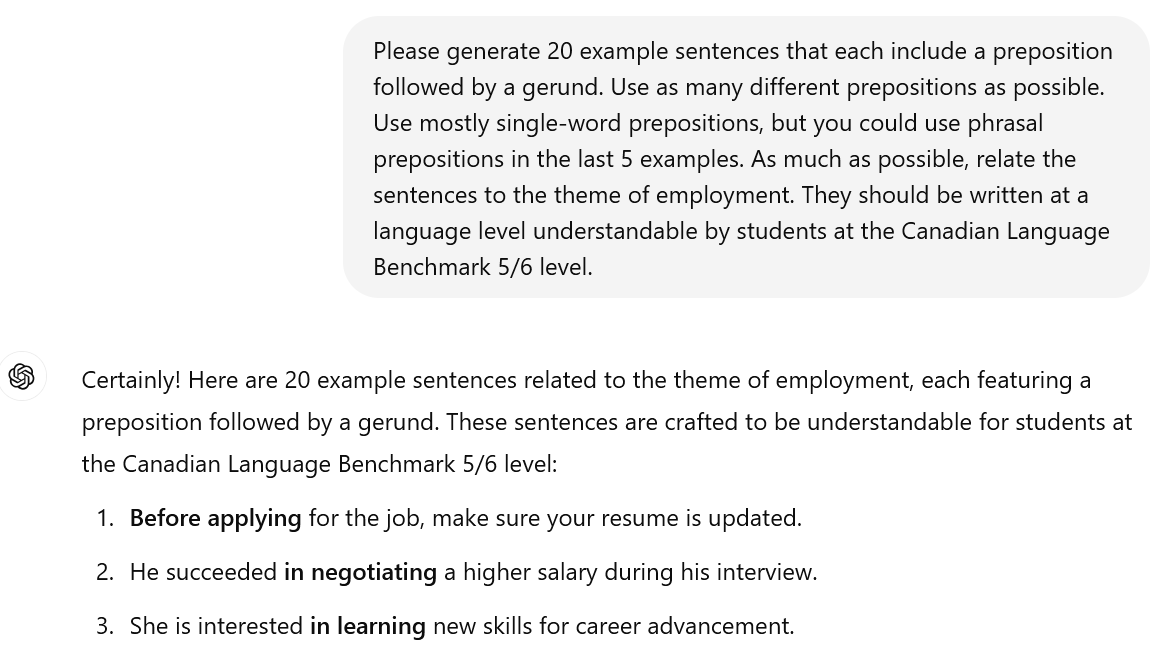 A screenshot of an interaction with ChatGPT. The user's prompt reads: Please generate 20 example sentences that each include a preposition followed by a gerund. Use as many different prepositions as possible. Use mostly single-word prepositions, but you could use phrasal prepositions in the last 5 examples. As much as possible, relate the sentences to the theme of employment. They should be written at a language level understandable by students at the Canadian Language Benchmark 5/6 level. The beginning of ChatGPT's response is visible. It reads: Certainly! Here are 20 example sentences related to the theme of employment, each featuring a preposition followed by a gerund. These sentences are crafted to be understandable for students at the Canadian Language Benchmark 5/6 level: Before applying for the job, make sure your resume is updated. He succeeded in negotiating a higher salary during his interview. She is interested in learning new skills for career advancement.