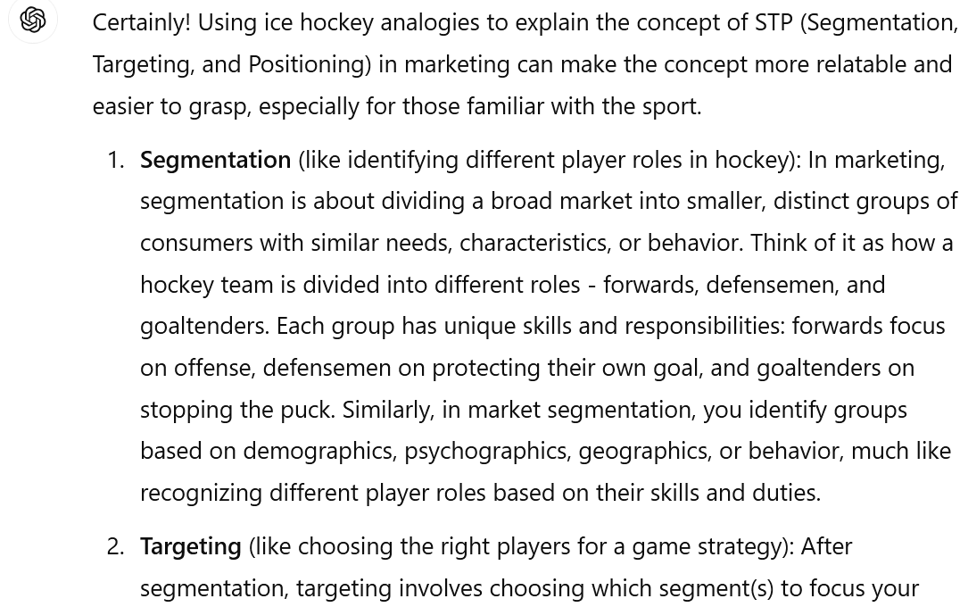 Image of an interaction with ChatGPT.User You are a tutor for a college Marketing Fundamentals course. Explain the concept of STP (Segmentation, Targeting, and Positioning) using only ice hockey analogies. ChatGPT Certainly! Using ice hockey analogies to explain the concept of STP (Segmentation, Targeting, and Positioning) in marketing can make the concept more relatable and easier to grasp, especially for those familiar with the sport. Segmentation (like identifying different player roles in hockey): In marketing, segmentation is about dividing a broad market into smaller, distinct groups of consumers with similar needs, characteristics, or behavior. Think of it as how a hockey team is divided into different roles - forwards, defensemen, and goaltenders. Each group has unique skills and responsibilities: forwards focus on offense, defensemen on protecting their own goal, and goaltenders on stopping the puck. Similarly, in market segmentation, you identify groups based on demographics, psychographics, geographics, or behavior, much like recognizing different player roles based on their skills and duties. Targeting (like choosing the right players for a game strategy): After segmentation, targeting involves choosing which segment(s) to focus your (image ends here- see the link for more)