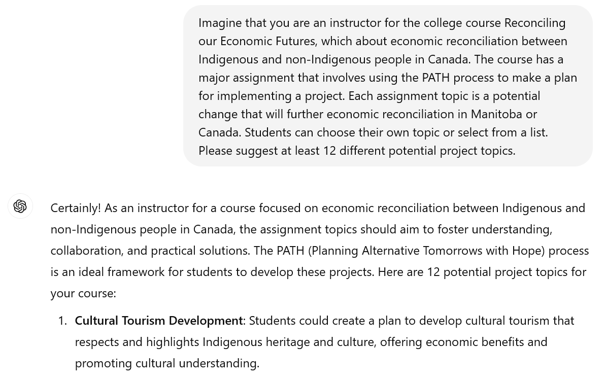 A screenshot of an interaction with ChatGPT. The user's prompt reads: "Imagine that you are an instructor for the college course Reconciling our Economic Futures, which about economic reconciliation between Indigenous and non-Indigenous people in Canada. The course has a major assignment that involves using the PATH process to make a plan for implementing a project. Each assignment topic is a potential change that will further economic reconciliation in Manitoba or Canada. Students can choose their own topic or select from a list. Please suggest at least 12 different potential project topics." The beginning of ChatGPT's response is visible. It reads: "Certainly! As an instructor for a course focused on economic reconciliation between Indigenous and non-Indigenous people in Canada, the assignment topics should aim to foster understanding, collaboration, and practical solutions. The PATH (Planning Alternative Tomorrows with Hope) process is an ideal framework for students to develop these projects. Here are 12 potential project topics for your course: Cultural Tourism Development: Students could create a plan to develop cultural tourism that respects and highlights Indigenous heritage and culture, offering economic benefits and promoting cultural understanding."