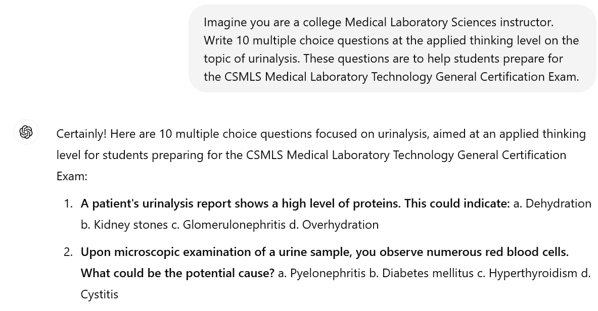 A screenshot of an interaction with ChatGPT. The user's prompt reads: "UserImagine you are a college Medical Laboratory Sciences instructor. Write 10 multiple choice questions at the applied thinking level on the topic of urinalysis. These questions are to help students prepare for the CSMLS Medical Laboratory Technology General Certification Exam." The beginning of ChatGPT's response is visible. It reads "Certainly! Here are 10 multiple choice questions focused on urinalysis, aimed at an applied thinking level for students preparing for the CSMLS Medical Laboratory Technology General Certification Exam: A patient's urinalysis report shows a high level of proteins. This could indicate: a. Dehydration b. Kidney stones c. Glomerulonephritis d. Overhydration. Upon microscopic examination of a urine sample, you observe numerous red blood cells. What could be the potential cause? a. Pyelonephritis b. Diabetes mellitus c. Hyperthyroidism d. Cystitis