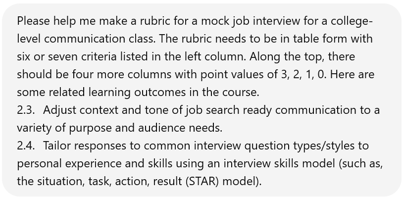 Screenshot of a user interacting with ChatGPT. The user says: Please help me make a rubric for a mock job interview for a college-level communication class. The rubric needs to be in table form with six or seven criteria listed in the left column. Along the top, there should be four more columns with point values of 3, 2, 1, 0. Here are some related learning outcomes in the course. 2.3. Adjust context and tone of job search ready communication to a variety of purpose and audience needs. 2.4. Tailor responses to common interview question types/styles to personal experience and skills using an interview skills model (such as, the situation, task, action, result (STAR) model).