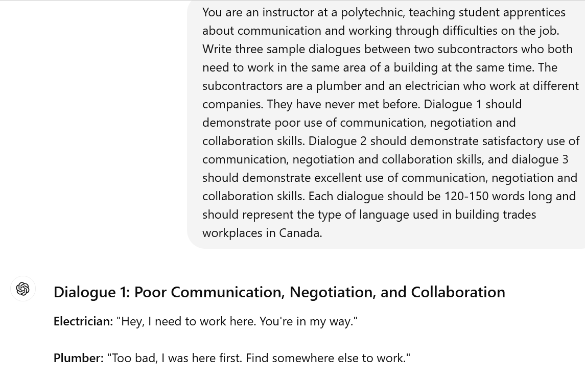 A screenshot of an interaction with ChatGPT. The user's prompt reads: You are an instructor at a polytechnic, teaching student apprentices about communication and working through difficulties on the job. Write three sample dialogues between two subcontractors who both need to work in the same area of a building at the same time. The subcontractors are a plumber and an electrician who work at different companies. They have never met before. Dialogue 1 should demonstrate poor use of communication, negotiation and collaboration skills. Dialogue 2 should demonstrate satisfactory use of communication, negotiation and collaboration skills, and dialogue 3 should demonstrate excellent use of communication, negotiation and collaboration skills. Each dialogue should be 120-150 words long and should represent the type of language used in building trades workplaces in Canada. The beginning of ChatGPT's response is visible. It reads: Dialogue 1: Poor Communication, Negotiation, and CollaborationElectrician: "Hey, I need to work here. You're in my way." Plumber: "Too bad, I was here first. Find somewhere else to work."