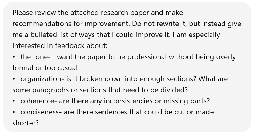 Screenshot of a user's input to ChatGPT. It reads: Please review the attached research paper and make recommendations for improvement. Do not rewrite it, but instead give me a bulleted list of ways that I could improve it. I am especially interested in feedback about:• the tone- I want the paper to be professional without being overly formal or too casual • organization- is it broken down into enough sections? What are some paragraphs or sections that need to be divided? • coherence- are there any inconsistencies or missing parts? • conciseness- are there sentences that could be cut or made shorter?