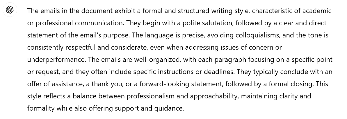 Screenshot of an interaction with ChatGPT. The prompt is not visible. ChatGPT's response says: The emails in the document exhibit a formal and structured writing style, characteristic of academic or professional communication. They begin with a polite salutation, followed by a clear and direct statement of the email's purpose. The language is precise, avoiding colloquialisms, and the tone is consistently respectful and considerate, even when addressing issues of concern or underperformance. The emails are well-organized, with each paragraph focusing on a specific point or request, and they often include specific instructions or deadlines. They typically conclude with an offer of assistance, a thank you, or a forward-looking statement, followed by a formal closing. This style reflects a balance between professionalism and approachability, maintaining clarity and formality while also offering support and guidance.