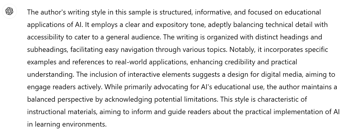 A screenshot of an interaction with ChatGPT. The user's prompt is not visible. ChatGPT's response reads: The author's writing style in this sample is structured, informative, and focused on a specific subject matter. It employs a clear and expository tone, balancing detailed content with accessibility to cater to a general audience. The writing is well-organized with distinct headings and subheadings, facilitating easy navigation through various topics. Notably, it incorporates specific examples and references to real-world applications, enhancing credibility and practical understanding. The inclusion of interactive elements suggests a design for digital media, aiming to actively engage readers. While primarily advocating for the utility of the central topic, the author maintains a balanced perspective by acknowledging potential limitations. This style is characteristic of instructional materials, aiming to inform and guide readers about the practical implementation of specific concepts in relevant environments.